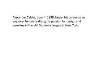 Alexander Calder, born in 1898, began his career as an
engineer before realising his passion for design and
enrolling in the Art Students League in New York.
 