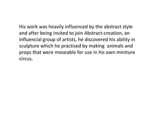 His work was heavily influenced by the abstract style
and after being invited to join Abstract-creation, an
influencial group of artists, he discovered his ability in
sculpture which he practised by making animals and
props that were moveable for use in his own miniture
circus.
 