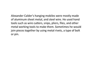 Alexander Calder's hanging mobiles were mostly made
of aluminum sheet metal, and steel wire. He used hand
tools such as wire cutters, snips, pliers, files, and other
metal working tools to make them. Sometimes he would
join pieces together by using metal rivets, a type of bolt
or pin.
 