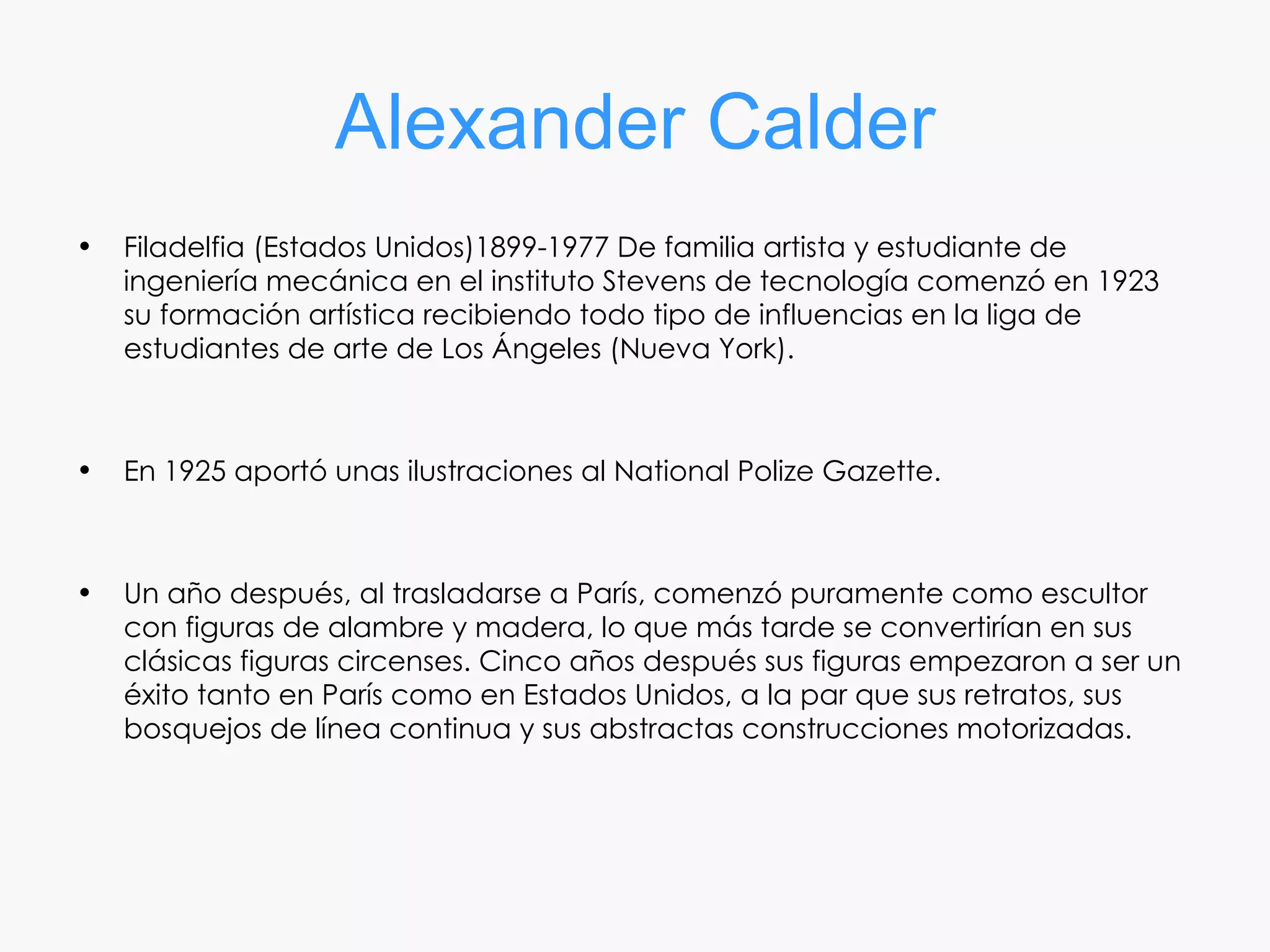 Alexander Calder
•   Filadelfia (Estados Unidos)1899-1977 De familia artista y estudiante de
    ingeniería mecánica en el instituto Stevens de tecnología comenzó en 1923
    su formación artística recibiendo todo tipo de influencias en la liga de
    estudiantes de arte de Los Ángeles (Nueva York).



•   En 1925 aportó unas ilustraciones al National Polize Gazette.



•   Un año después, al trasladarse a París, comenzó puramente como escultor
    con figuras de alambre y madera, lo que más tarde se convertirían en sus
    clásicas figuras circenses. Cinco años después sus figuras empezaron a ser un
    éxito tanto en París como en Estados Unidos, a la par que sus retratos, sus
    bosquejos de línea continua y sus abstractas construcciones motorizadas.
 