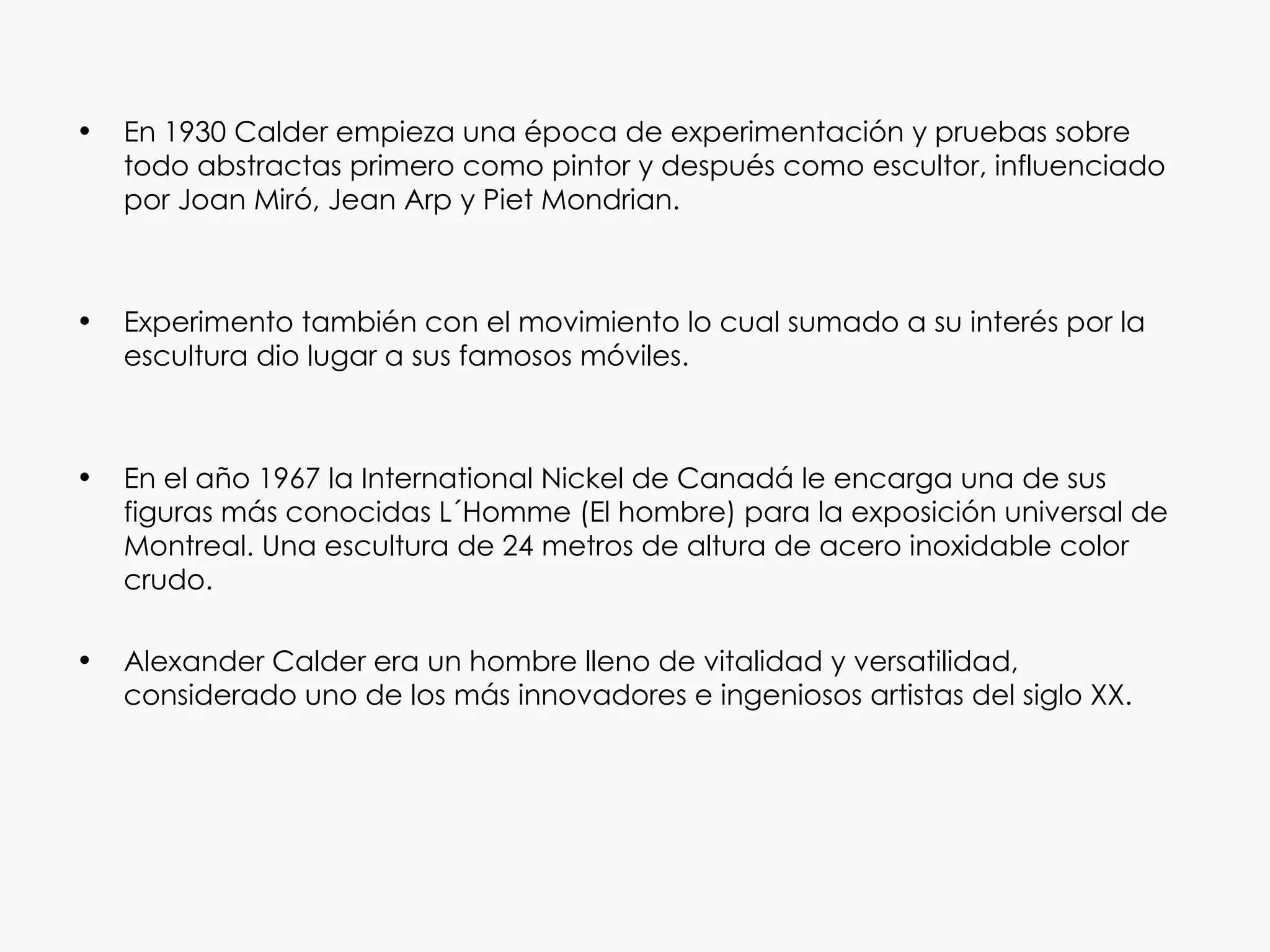 •   En 1930 Calder empieza una época de experimentación y pruebas sobre
    todo abstractas primero como pintor y después como escultor, influenciado
    por Joan Miró, Jean Arp y Piet Mondrian.



•   Experimento también con el movimiento lo cual sumado a su interés por la
    escultura dio lugar a sus famosos móviles.



•   En el año 1967 la International Nickel de Canadá le encarga una de sus
    figuras más conocidas L´Homme (El hombre) para la exposición universal de
    Montreal. Una escultura de 24 metros de altura de acero inoxidable color
    crudo.

•   Alexander Calder era un hombre lleno de vitalidad y versatilidad,
    considerado uno de los más innovadores e ingeniosos artistas del siglo XX.
 