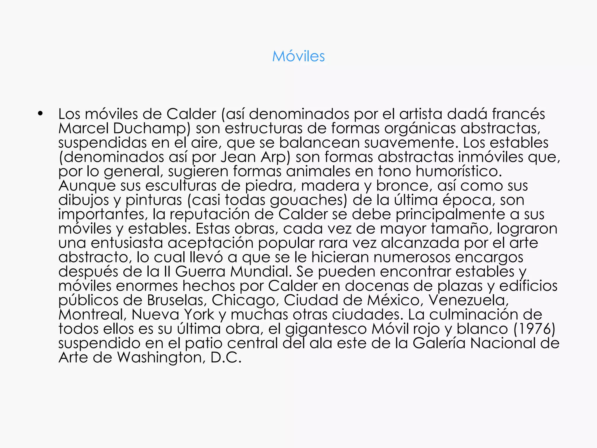 Móviles


• Los móviles de Calder (así denominados por el artista dadá francés
  Marcel Duchamp) son estructuras de formas orgánicas abstractas,
  suspendidas en el aire, que se balancean suavemente. Los estables
  (denominados así por Jean Arp) son formas abstractas inmóviles que,
  por lo general, sugieren formas animales en tono humorístico.
  Aunque sus esculturas de piedra, madera y bronce, así como sus
  dibujos y pinturas (casi todas gouaches) de la última época, son
  importantes, la reputación de Calder se debe principalmente a sus
  móviles y estables. Estas obras, cada vez de mayor tamaño, lograron
  una entusiasta aceptación popular rara vez alcanzada por el arte
  abstracto, lo cual llevó a que se le hicieran numerosos encargos
  después de la II Guerra Mundial. Se pueden encontrar estables y
  móviles enormes hechos por Calder en docenas de plazas y edificios
  públicos de Bruselas, Chicago, Ciudad de México, Venezuela,
  Montreal, Nueva York y muchas otras ciudades. La culminación de
  todos ellos es su última obra, el gigantesco Móvil rojo y blanco (1976)
  suspendido en el patio central del ala este de la Galería Nacional de
  Arte de Washington, D.C.
 