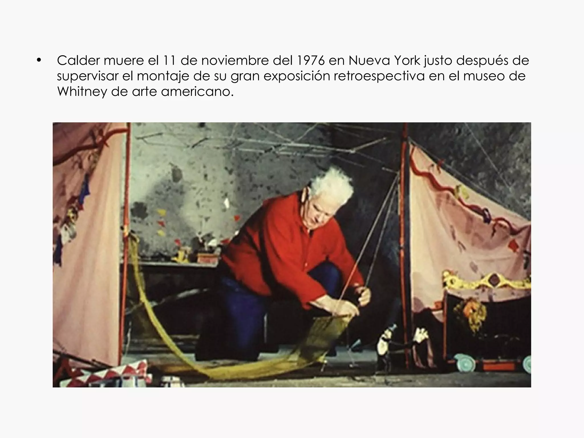 •   Calder muere el 11 de noviembre del 1976 en Nueva York justo después de
    supervisar el montaje de su gran exposición retroespectiva en el museo de
    Whitney de arte americano.
 