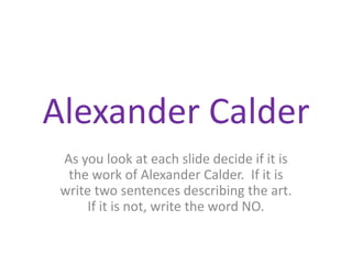 Alexander Calder As you look at each slide decide if it is the work of Alexander Calder.  If it is write two sentences describing the art.  If it is not, write the word NO. 