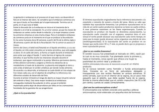 La gestación o embarazo es el proceso en el que crece y se desarrolla el
feto en el interior del útero. Se considera que el embarazo comienza una
vez que el óvulo, es fecundado por el espermatozoide. Termina con el
parto, en el que nace el bebé.
Existe la discusión de si el embarazo se inicia en el momento de la
nidación o en el de la concepción. Es un error común, ya que los meses de
embarazo se suelen contar desde la nidación, y la mujer empieza a tener
los primeros síntomas en esta misma etapa. Pero el verdadero embarazo
da comienzo justo en el momento en el que se produce la fecundación.
En los seres humanos dura 40 semanas a partir del fin de la última regla o
38 semanas a partir del día de la fecundación. Por lo común se asocia a 9
meses.
Dentro del útero, el bebé está flotando en el líquido amniótico, y a su vez
el líquido y el niño están envueltos en la bolsa amniótica, que está pegada
al útero. En el cuello del útero, se forma un tapón durante el embarazo
para evitar que salga el líquido. Y como barrera al ingreso de cuerpos
extraños; lo que facilita mucho las relaciones sexuales durante el
embarazo, que siguen erotizando a la pareja. Mientras permanece dentro,
el feto obtiene nutrientes y oxígeno y elimina los desechos de su
metabolismo a través de la placenta. La placenta está pegada al útero y
está unida al bebé por el cordón umbilical, por donde recibe alimento.
De acuerdo a su desarrollo, el embarazo se suele dividir en tres etapas de
tres meses cada una, con el objetivo de simplificar la referencia a los
diferentes estados de desarrollo del feto.
Durante el primer trimestre el riesgo de aborto es mayor (muerte natural
del embrión o feto). Esto tiene mayor incidencia en embarazos
conseguidos mediante fecundación in-vitro, ya que el embrión
implantado podría dejar de desarrollarse por fallos en los cromosomas
heredados de los gametos de sus progenitores
¿Qué es la eyaculación?
El término eyaculación originalmente hacía referencia únicamente a la
expulsión o emisión de semen a través del pene. Ahora se sabe que
también hay eyaculación femenina. Las primeras eyaculaciones en la
vida de un varón suelen producirse mientras se tiene un sueño erótico.
A esas primeras emisiones se les llama espermarquia. Cuando la
eyaculación se produce sin líquido se denomina aneyaculación. La
eyaculación suele coincidir con el orgasmo; mientras dura el acto
sexual el varón puede alcanzar una eyaculación cada cierto tiempo, en
tanto que la mujer puede alcanzar varios orgasmos uno detrás de otro
(multiorgasmicidad). Si la eyaculación del varón se produce en un
tiempo que oscila entre 30 s y 7 min, se puede decir que es propenso a
tener eyaculación precoz.
¿Qué es un condón femenino?
El condón femenino fue presentado al mercado en 1993, razón por
la cual no es muy conocido. Fue planteado como la primera y,
hasta el momento, única opción que ofrece a la mujer la
posibilidad de control natal y protección
contra enfermedades/infecciones de transmisión sexual en un mismo
producto.
Se le conoce también como Femidón o funda anticonceptiva
Care. Consiste en un forro de poliuretano delegado y
transparente con dos anillos flexibles en ambos extremos. El
anillo cerrado, que va en el interior de la vagina, es un poco más
pequeño que el abierto, que debe quedar fuera de la vagina.
Brinda la misma efectividad que el condón masculino (de 95 a 98
por ciento) cuando es usado correctamente.
¿Qué son los anticonceptivos orales?
El anticonceptivo oral, también conocido como pastillas o píldoras
anticonceptivas, están elaboradas con pequeñas dosis de hormonas:
 