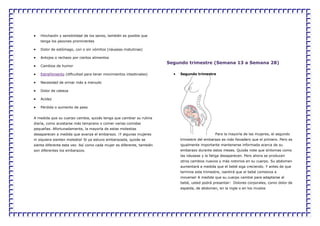 Hinchazón y sensibilidad de los senos, también es posible que
tenga los pezones prominentes
Dolor de estómago, con o sin vómitos (náuseas matutinas)
Antojos o rechazo por ciertos alimentos
Cambios de humor
Estreñimiento (dificultad para tener movimientos intestinales)
Necesidad de orinar más a menudo
Dolor de cabeza
Acidez
Pérdida o aumento de peso
A medida que su cuerpo cambia, quizás tenga que cambiar su rutina
diaria, como acostarse más temprano o comer varias comidas
pequeñas. Afortunadamente, la mayoría de estas molestias
desaparecen a medida que avanza el embarazo. ¡Y algunas mujeres
ni siquiera sienten molestia! Si ya estuvo embarazada, quizás se
sienta diferente esta vez. Así como cada mujer es diferente, también
son diferentes los embarazos.
Segundo trimestre (Semana 13 a Semana 28)
Segundo trimestre
Para la mayoría de las mujeres, el segundo
trimestre del embarazo es más llevadero que el primero. Pero es
igualmente importante mantenerse informada acerca de su
embarazo durante estos meses. Quizás note que síntomas como
las náuseas y la fatiga desaparecen. Pero ahora se producen
otros cambios nuevos y más notorios en su cuerpo. Su abdomen
aumentará a medida que el bebé siga creciendo. Y antes de que
termine este trimestre, ¡sentirá que el bebé comienza a
moverse! A medida que su cuerpo cambie para adaptarse al
bebé, usted podrá presentar: Dolores corporales, como dolor de
espalda, de abdomen, en la ingle o en los muslos
 