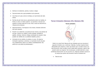 Estrías en el abdomen, pechos, muslos o nalgas
Oscurecimiento de la piel alrededor de los pezones
Una línea en la piel, entre el ombligo y el nacimiento del vello
púbico
Parches de piel más oscura, generalmente sobre las mejillas, la
frente, la nariz o el labio superior. Los parches a menudo son
iguales en ambos lados de la cara. Esto a veces se denomina la
máscara del embarazo.
Adormecimiento u hormigueo en las manos, llamado síndrome
del túnel carpiano.
Picazón en el abdomen, las palmas de las manos y las plantas de
los pies. (Llame a su médico si tiene náuseas, pérdida de
apetito, vómitos, ictericia o fatiga combinada con picazón. Esos
pueden ser señales de un problema hepático grave.)
Hinchazón de los tobillos, los dedos y la cara. (Si observa
hinchazón repentina o extrema, o si aumenta mucho de peso
muy rápidamente, llame a su médico inmediatamente. Eso
podría ser una señal de preeclampsia.)
Tercer trimestre (Semana 29 a Semana 40)
Tercer trimestre
¡Está en la recta final! Algunas de las molestias que tuvo durante el
segundo trimestre van a continuar. Además, muchas mujeres tienen
dificultades para respirar y notan que tienen que ir al baño incluso con
más frecuencia. Esto se debe a que el bebé está creciendo y ejerce más
presión sobre sus órganos. No se preocupe, su bebé está bien y esos
problemas disminuirán una vez que dé a luz. Algunos cambios nuevos en
el cuerpo que quizás note durante el tercer trimestre son:
Falta de aire
 