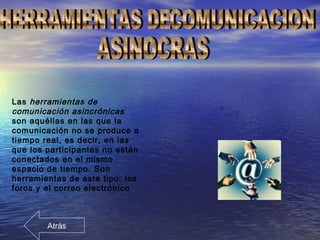 Las herramientas de
comunicación asincrónicas
son aquéllas en las que la
comunicación no se produce a
tiempo real, es decir, en las
que los participantes no están
conectados en el mismo
espacio de tiempo. Son
herramientas de este tipo: los
foros y el correo electrónico
Atrás
 