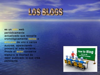 es un sitio web
periódicamente
actualizado que recopila
cronológicamente textos o
artículos de uno o varios
autores, apareciendo
primero el más reciente,
donde el autor conserva
siempre la libertad de
dejar publicado lo que crea
pertinente.
 
