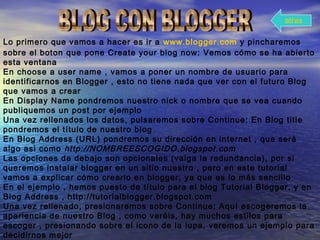 Lo primero que vamos a hacer es ir a www.blogger.com y pincharemos
sobre el boton que pone Create your blog now: Vemos cómo se ha abierto
esta ventana
En choose a user name , vamos a poner un nombre de usuario para
identificarnos en Blogger , esto no tiene nada que ver con el futuro Blog
que vamos a crear
En Display Name pondremos nuestro nick o nombre que se vea cuando
publiquemos un post por ejemplo
Una vez rellenados los datos, pulsaremos sobre Continue: En Blog title
pondremos el título de nuestro blog
En Blog Address (URL) pondremos su dirección en internet , que será
algo asi como http://NOMBREESCOGIDO.blogspot.com
Las opciones de debajo son opcionales (valga la redundancia), por si
queremos instalar blogger en un sitio nuestro , pero en este tutorial
vamos a explicar cómo crearlo en blogger, ya que es lo más sencillo
En el ejemplo , hemos puesto de título para el blog Tutorial Blogger, y en
Blog Address , http://tutorialblogger.blogspot.com
Una vez rellenado, presionaremos sobre Continue: Aquí escogeremos la
apariencia de nuestro Blog , como veréis, hay muchos estilos para
escoger , presionando sobre el icono de la lupa, veremos un ejemplo para
decidirnos mejor
atras
 