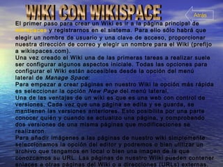 El primer paso para crear un Wiki es ir a la página principal de
wikispaces y registrarnos en el sistema. Para ello sólo habrá que
elegir un nombre de usuario y una clave de acceso, proporcionar
nuestra dirección de correo y elegir un nombre para el Wiki (prefijo
a wikispaces.com).
Una vez creado el Wiki una de las primeras tareas a realizar suele
ser configurar algunos aspectos iniciale. Todas las opciones para
configurar el Wiki están accesibles desde la opción del menú
lateral de Manage Space:
Para empezar a crear páginas en nuestro Wiki la opción más rápida
es seleccionar la opción New Page del menú lateral.
Una de las ventajas de un wiki es que es una web con control de
versiones. Cada vez que una página se edita y se guarda, se
mantienen las versiones anteriores. Esto posibilita por una parte
conocer quién y cuando se actualizo una página, y comprobando
dos versiones de una misma páginas que modificaciones se
realizaron.
Para añadir imágenes a las páginas de nuestro wiki simplemente
seleccionamos la opción del editor y podremos o bien utilizar un
archivo que tengamos en local o bien una imagen de la que
conozcamos su URL. Las páginas de nuestro Wilki pueden contener
enlaces a otras páginas del Wiki o a direcciones (URLs) externas.
Atrás
 