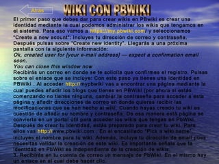 El primer paso que debes dar para crear wikis en PBwiki es crear una
identidad mediante la cual podemos administrar los wikis que tengamos en
el sistema. Para eso vamos a https://my.pbwiki.com/ y seleccionamos
“Create a new acount”: Incluyes tu dirección de correo y contraseña.
Después pulsas sobre “Create new identity”. Llegarás a una próxima
pantalla con la siguiente información:
Ok, created user for [your e-mail address] — expect a confirmation email
soon.
You can close this window now
Recibirás un correo en donde se te solicita que confirmes el registro. Pulsas
sobre el enlace que se incluye: Con este paso ya tienes una identidad en
PBWiki . Al acceder http://mypbwiki vas a encontrar una página mediante la
cual puedes añadir los blogs que tienes en PBWiki (por ahora si estás
comenzando no tienes ninguna, cambiar la contraseña para acceder a esta
página y añadir direcciones de correo en donde quieras recibir las
modificaciones que se han hecho al wiki. Cuando hayas creado tu wiki es
cuestión de añadir su nombre y contraseña. De esa manera está página se
convierte en un portal útil para acceder los wikis que tengas en PbWiki.
Después de crear tu identidad, estás preparado para crear tu wiki. Para
ellos vas http://www.pbwiki.com . En el encasillado “Pick a wiki name”,
incluyes el nombre para tu wiki. Además, incluye tu dirección de email pues
necesitas validar la creación de este wiki. Es importante señala que la
identidad en PbWiki es independiente de la creación de wikis.
3. Recibirás en tu cuenta de correo un mensaje de PbWiki. En el mismo hay
un enlace en el cual debe hacer clic.
Atrás
 