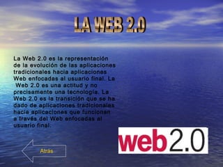 La Web 2.0 es la representación
de la evolución de las aplicaciones
tradicionales hacia aplicaciones
Web enfocadas al usuario final. La
Web 2.0 es una actitud y no
precisamente una tecnología. La
Web 2.0 es la transición que se ha
dado de aplicaciones tradicionales
hacia aplicaciones que funcionan
a través del Web enfocadas al
usuario final.
Atrás
 