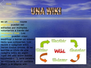 es un sitio Web cuyas
páginas pueden ser
editadas por múltiples
voluntarios a través del
navegador Web. Los
usuarios pueden crear,
modificar o borrar un mismo
texto que comparten. Los
textos o «páginas wiki»
tienen títulos únicos. Si se
escribe el título de una
«página wiki» en algún
lugar del wiki entre dobles
corchetes (...), esta palabra
se convierte en un «enlace
Web» a la página wiki.
Atrás
 