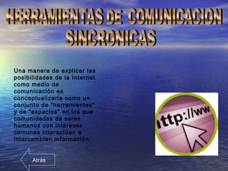 Una manera de explicar las
posibilidades de la Internet
como medio de
comunicación es
conceptualizarla como un
conjunto de "herramientas"
y de "espacios" en los que
comunidades de seres
humanos con intereses
comunes interactúan e
intercambian información.
Atrás
 