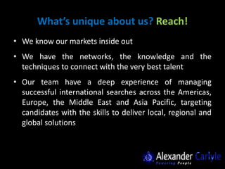 What’s unique about us? Reach!
• We know our markets inside out
• We have the networks, the knowledge and the
  techniques to connect with the very best talent
• Our team have a deep experience of managing
  successful international searches across the Americas,
  Europe, the Middle East and Asia Pacific, targeting
  candidates with the skills to deliver local, regional and
  global solutions
 