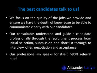 The best candidates talk to us!
• We focus on the quality of the jobs we provide and
  ensure we have the depth of knowledge to be able to
  communicate clearly with our candidates
• Our consultants understand and guide a candidate
  professionally through the recruitment process from
  initial selection, submission and shortlist through to
  interview, offer, negotiation and acceptance
• Our professionalism speaks for itself, >90% referral
  rate!
 