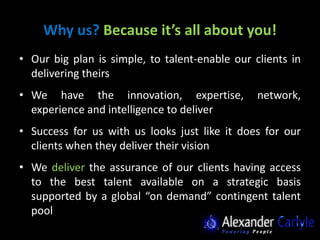 Why us? Because it’s all about you!
• Our big plan is simple, to talent-enable our clients in
  delivering theirs
• We have the innovation, expertise,            network,
  experience and intelligence to deliver
• Success for us with us looks just like it does for our
  clients when they deliver their vision
• We deliver the assurance of our clients having access
  to the best talent available on a strategic basis
  supported by a global “on demand” contingent talent
  pool
 