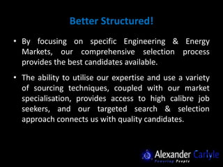 Better Structured!
• By focusing on specific Engineering & Energy
  Markets, our comprehensive selection process
  provides the best candidates available.
• The ability to utilise our expertise and use a variety
  of sourcing techniques, coupled with our market
  specialisation, provides access to high calibre job
  seekers, and our targeted search & selection
  approach connects us with quality candidates.
 