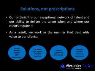 Solutions, not prescriptions
• Our birthright is our exceptional network of talent and
  our ability to deliver the talent when and where our
  clients require it.
• As a result, we work in the manner that best adds
  value to our clients;


      Master,
                   PSL Status                   Standard
      Neutral                      Supplier
                  Sole Agency                   Terms of
      Vendor                     Agreement
                    Multiple                    Business
       RPO                       Framework
                    Agencies                   Agreement
    Agreements
 