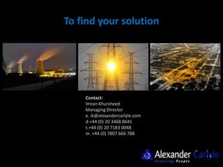 To find your solution




    Contact:
    Imran Khursheed
    Managing Director
    e. ik@alexandercarlyle.com
    d.+44 (0) 20 3468 8641
    t.+44 (0) 20 7183 0048
    m. +44 (0) 7807 666 788
 