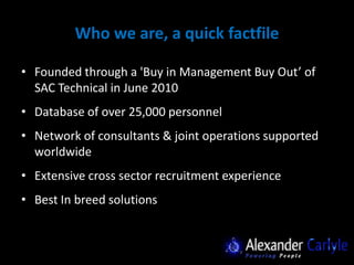 Who we are, a quick factfile

• Founded through a 'Buy in Management Buy Out’ of
  SAC Technical in June 2010
• Database of over 25,000 personnel
• Network of consultants & joint operations supported
  worldwide
• Extensive cross sector recruitment experience
• Best In breed solutions
 
