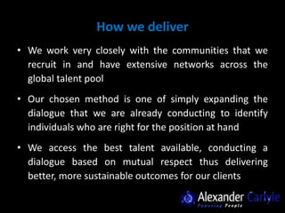 How we deliver
• We work very closely with the communities that we
  recruit in and have extensive networks across the
  global talent pool
• Our chosen method is one of simply expanding the
  dialogue that we are already conducting to identify
  individuals who are right for the position at hand
• We access the best talent available, conducting a
  dialogue based on mutual respect thus delivering
  better, more sustainable outcomes for our clients
 