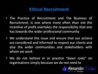 Ethical Recruitment
• The Practice of Recruitment and The Business of
  Recruitment, is one where more often than not the
  incentive of profit overtakes the responsibility that one
  has towards the wider professional community
• We understand this issue and ensure that our actions
  are considered and informed to respect our clients and
  also the wider communities and stakeholders with
  whom we work
• We do not believe in or practice “dawn raids” on
  organisations simply because we do not need to
 