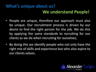 What’s unique about us?
                 We understand People!
• People are unique, therefore our approach must also
  be unique. Our recruitment process is driven by our
  desire to find the right person for the job. We do this
  by applying the same standards to recruiting for our
  clients as we do when recruiting for ourselves;
• By doing this we identify people who not only have the
  right mix of skills and experience but who also aspire to
  our clients values.
 
