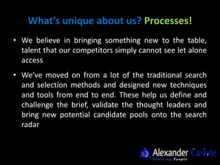 What’s unique about us? Processes!
• We believe in bringing something new to the table,
  talent that our competitors simply cannot see let alone
  access
• We’ve moved on from a lot of the traditional search
  and selection methods and designed new techniques
  and tools from end to end. These help us define and
  challenge the brief, validate the thought leaders and
  bring new potential candidate pools onto the search
  radar
 
