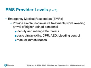 Copyright © 2025, 2017, 2011 Pearson Education, Inc. All Rights Reserved
EMS Provider Levels (2 of 5)
• Emergency Medical Responders (EMRs)
– Provide simple, noninvasive treatments while awaiting
arrival of higher trained personnel
▪identify and manage life threats
▪basic airway skills, CPR, AED, bleeding control
▪manual immobilization
 