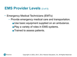 Copyright © 2025, 2017, 2011 Pearson Education, Inc. All Rights Reserved
EMS Provider Levels (3 of 5)
• Emergency Medical Technicians (EMTs)
– Provide emergency medical care and transportation.
▪Use basic equipment supplied on an ambulance.
▪Play a variety of roles in EMS systems.
▪Trained to assess patients.
 