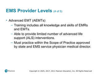 Copyright © 2025, 2017, 2011 Pearson Education, Inc. All Rights Reserved
EMS Provider Levels (4 of 5)
• Advanced EMT (AEMTs)
– Training includes all knowledge and skills of EMRs
and EMTs.
– Able to provide limited number of advanced life
support (ALS) interventions.
– Must practice within the Scope of Practice approved
by state and EMS service physician medical director.
 