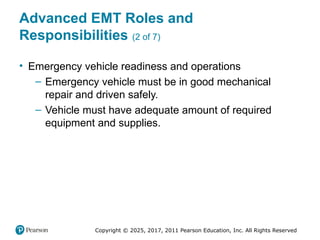 Copyright © 2025, 2017, 2011 Pearson Education, Inc. All Rights Reserved
Advanced EMT Roles and
Responsibilities (2 of 7)
• Emergency vehicle readiness and operations
– Emergency vehicle must be in good mechanical
repair and driven safely.
– Vehicle must have adequate amount of required
equipment and supplies.
 