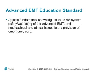 Copyright © 2025, 2017, 2011 Pearson Education, Inc. All Rights Reserved
Advanced EMT Education Standard
• Applies fundamental knowledge of the EMS system,
safety/well-being of the Advanced EMT, and
medical/legal and ethical issues to the provision of
emergency care.
 