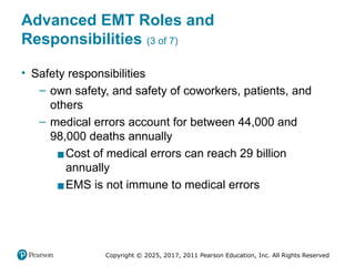 Copyright © 2025, 2017, 2011 Pearson Education, Inc. All Rights Reserved
Advanced EMT Roles and
Responsibilities (3 of 7)
• Safety responsibilities
– own safety, and safety of coworkers, patients, and
others
– medical errors account for between 44,000 and
98,000 deaths annually
▪Cost of medical errors can reach 29 billion
annually
▪EMS is not immune to medical errors
 