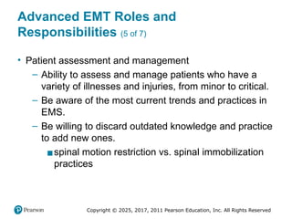 Copyright © 2025, 2017, 2011 Pearson Education, Inc. All Rights Reserved
Advanced EMT Roles and
Responsibilities (5 of 7)
• Patient assessment and management
– Ability to assess and manage patients who have a
variety of illnesses and injuries, from minor to critical.
– Be aware of the most current trends and practices in
EMS.
– Be willing to discard outdated knowledge and practice
to add new ones.
▪spinal motion restriction vs. spinal immobilization
practices
 