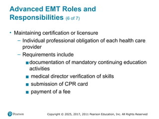 Copyright © 2025, 2017, 2011 Pearson Education, Inc. All Rights Reserved
Advanced EMT Roles and
Responsibilities (6 of 7)
• Maintaining certification or licensure
– Individual professional obligation of each health care
provider
– Requirements include
▪documentation of mandatory continuing education
activities
▪ medical director verification of skills
▪ submission of CPR card
▪ payment of a fee
 