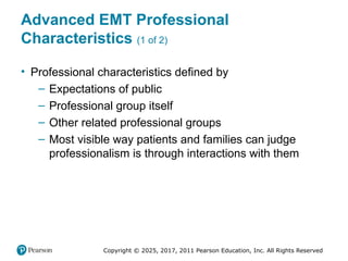 Copyright © 2025, 2017, 2011 Pearson Education, Inc. All Rights Reserved
Advanced EMT Professional
Characteristics (1 of 2)
• Professional characteristics defined by
– Expectations of public
– Professional group itself
– Other related professional groups
– Most visible way patients and families can judge
professionalism is through interactions with them
 