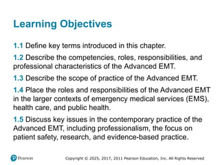 Copyright © 2025, 2017, 2011 Pearson Education, Inc. All Rights Reserved
Learning Objectives
1.1 Define key terms introduced in this chapter.
1.2 Describe the competencies, roles, responsibilities, and
professional characteristics of the Advanced EMT.
1.3 Describe the scope of practice of the Advanced EMT.
1.4 Place the roles and responsibilities of the Advanced EMT
in the larger contexts of emergency medical services (EMS),
health care, and public health.
1.5 Discuss key issues in the contemporary practice of the
Advanced EMT, including professionalism, the focus on
patient safety, research, and evidence-based practice.
 