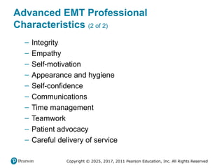 Copyright © 2025, 2017, 2011 Pearson Education, Inc. All Rights Reserved
Advanced EMT Professional
Characteristics (2 of 2)
– Integrity
– Empathy
– Self-motivation
– Appearance and hygiene
– Self-confidence
– Communications
– Time management
– Teamwork
– Patient advocacy
– Careful delivery of service
 