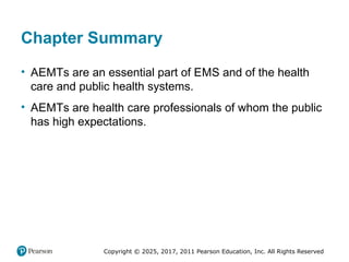 Copyright © 2025, 2017, 2011 Pearson Education, Inc. All Rights Reserved
Chapter Summary
• AEMTs are an essential part of EMS and of the health
care and public health systems.
• AEMTs are health care professionals of whom the public
has high expectations.
 