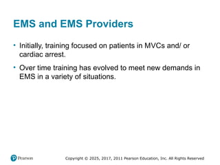Copyright © 2025, 2017, 2011 Pearson Education, Inc. All Rights Reserved
EMS and EMS Providers
• Initially, training focused on patients in MVCs and/ or
cardiac arrest.
• Over time training has evolved to meet new demands in
EMS in a variety of situations.
 