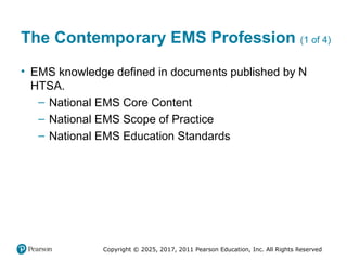 Copyright © 2025, 2017, 2011 Pearson Education, Inc. All Rights Reserved
The Contemporary EMS Profession (1 of 4)
• EMS knowledge defined in documents published by N
HTSA.
– National EMS Core Content
– National EMS Scope of Practice
– National EMS Education Standards
 