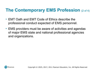 Copyright © 2025, 2017, 2011 Pearson Education, Inc. All Rights Reserved
The Contemporary EMS Profession (2 of 4)
• EMT Oath and EMT Code of Ethics describe the
professional conduct expected of EMS personnel.
• EMS providers must be aware of activities and agendas
of major EMS state and national professional agencies
and organizations.
 