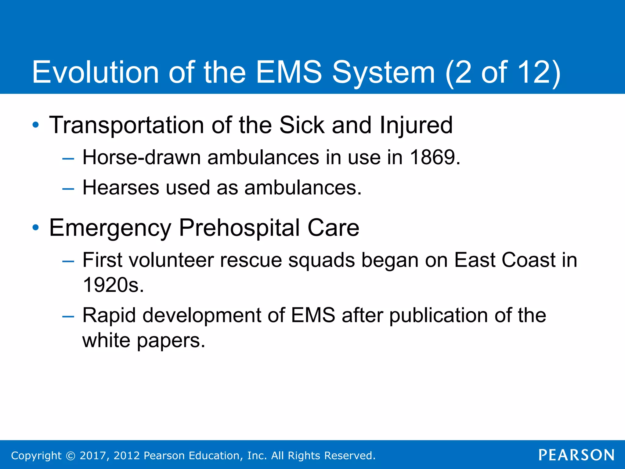 Copyright © 2017, 2012 Pearson Education, Inc. All Rights Reserved.
Evolution of the EMS System (2 of 12)
• Transportation of the Sick and Injured
– Horse-drawn ambulances in use in 1869.
– Hearses used as ambulances.
• Emergency Prehospital Care
– First volunteer rescue squads began on East Coast in
1920s.
– Rapid development of EMS after publication of the
white papers.
 