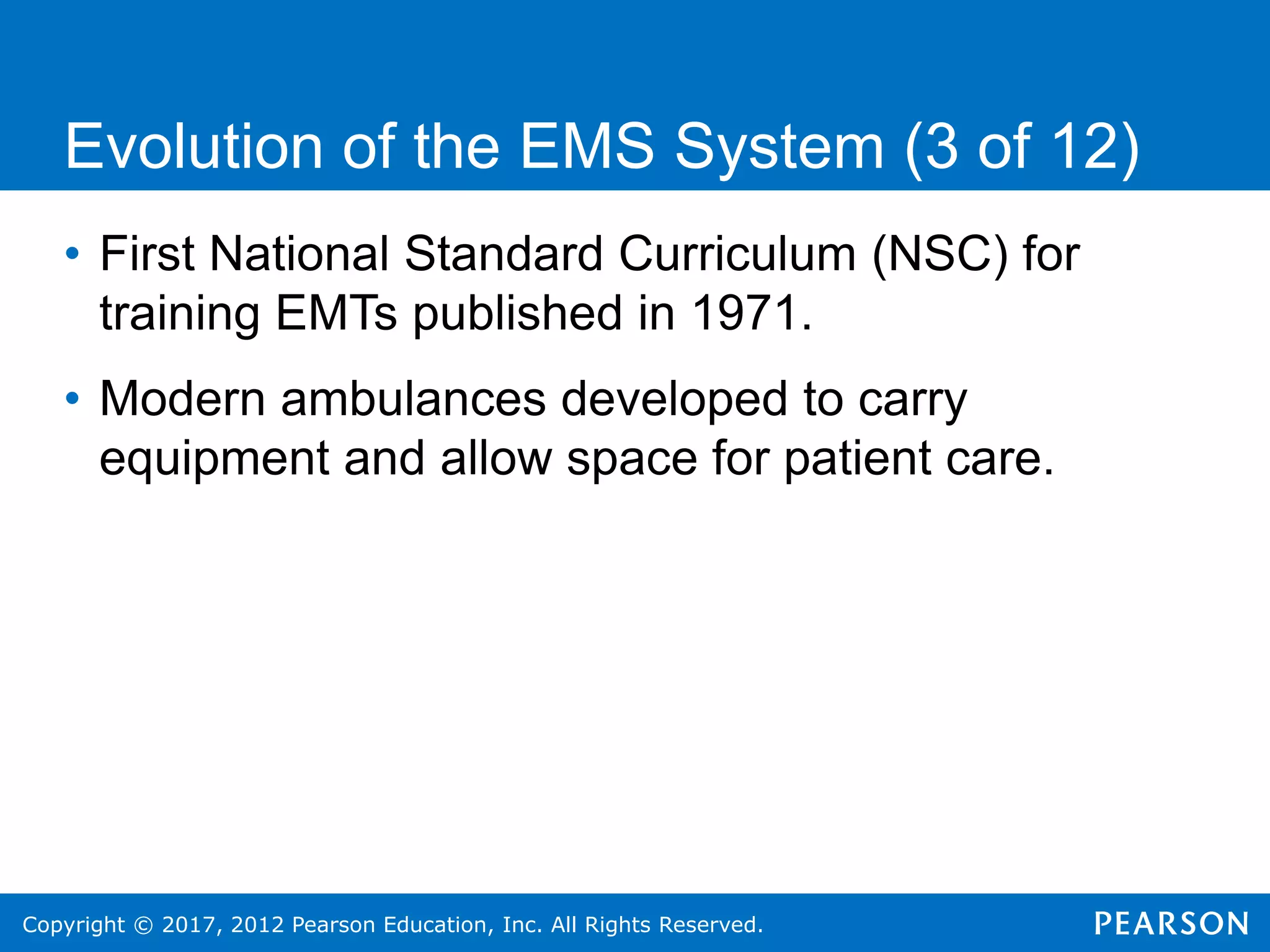 Copyright © 2017, 2012 Pearson Education, Inc. All Rights Reserved.
Evolution of the EMS System (3 of 12)
• First National Standard Curriculum (NSC) for
training EMTs published in 1971.
• Modern ambulances developed to carry
equipment and allow space for patient care.
 
