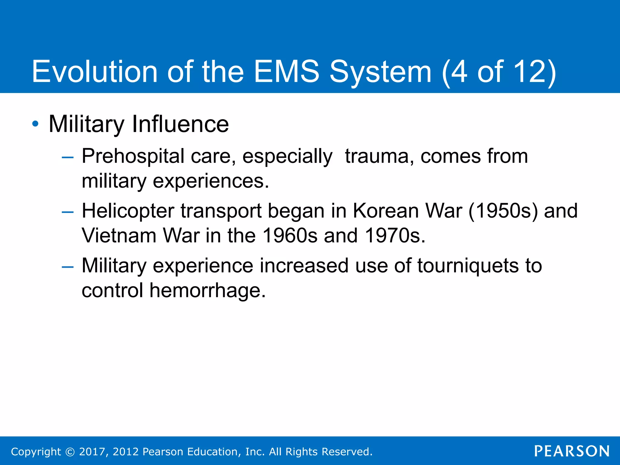 Copyright © 2017, 2012 Pearson Education, Inc. All Rights Reserved.
Evolution of the EMS System (4 of 12)
• Military Influence
– Prehospital care, especially trauma, comes from
military experiences.
– Helicopter transport began in Korean War (1950s) and
Vietnam War in the 1960s and 1970s.
– Military experience increased use of tourniquets to
control hemorrhage.
 