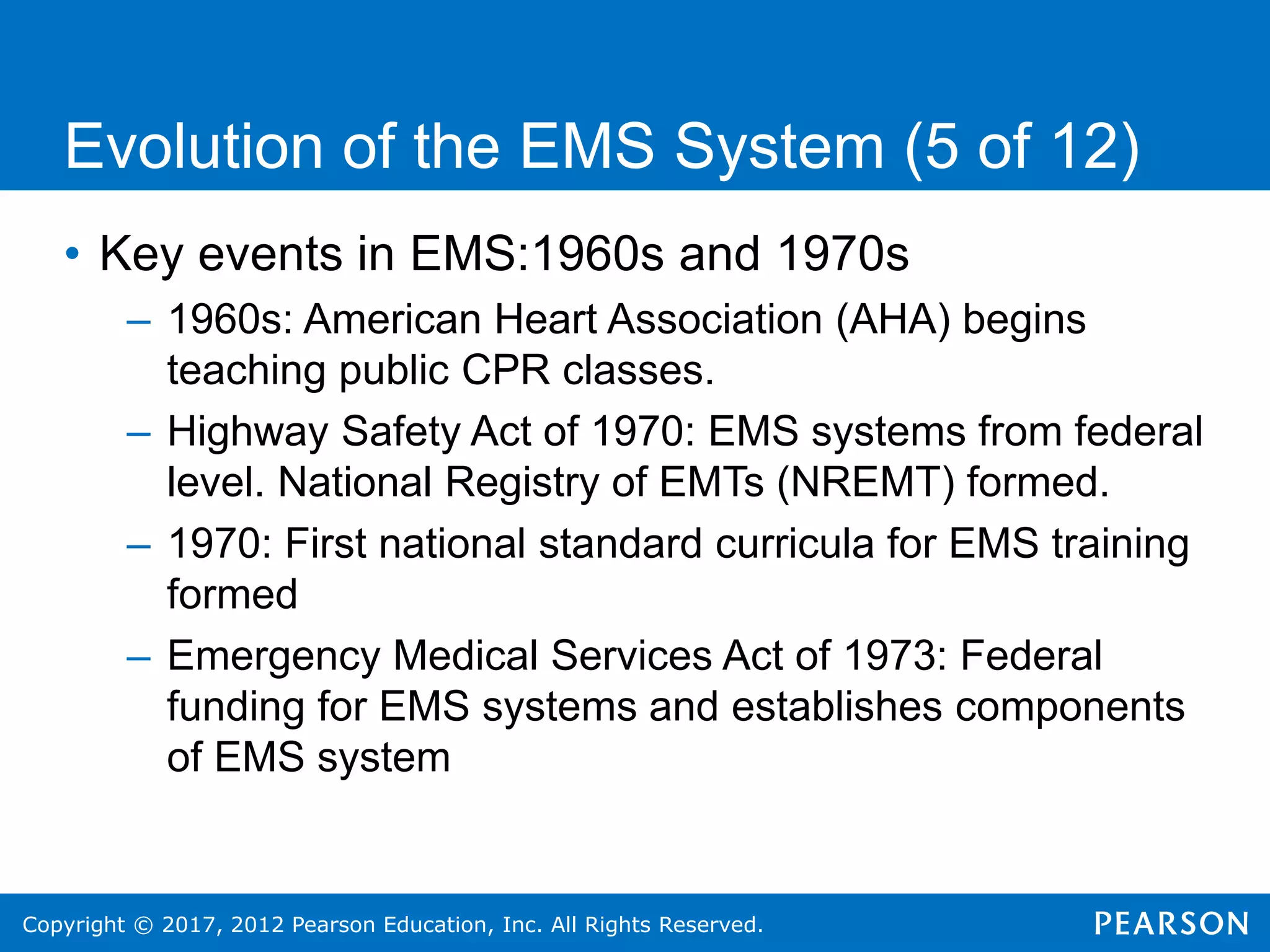 Copyright © 2017, 2012 Pearson Education, Inc. All Rights Reserved.
Evolution of the EMS System (5 of 12)
• Key events in EMS:1960s and 1970s
– 1960s: American Heart Association (AHA) begins
teaching public CPR classes.
– Highway Safety Act of 1970: EMS systems from federal
level. National Registry of EMTs (NREMT) formed.
– 1970: First national standard curricula for EMS training
formed
– Emergency Medical Services Act of 1973: Federal
funding for EMS systems and establishes components
of EMS system
 