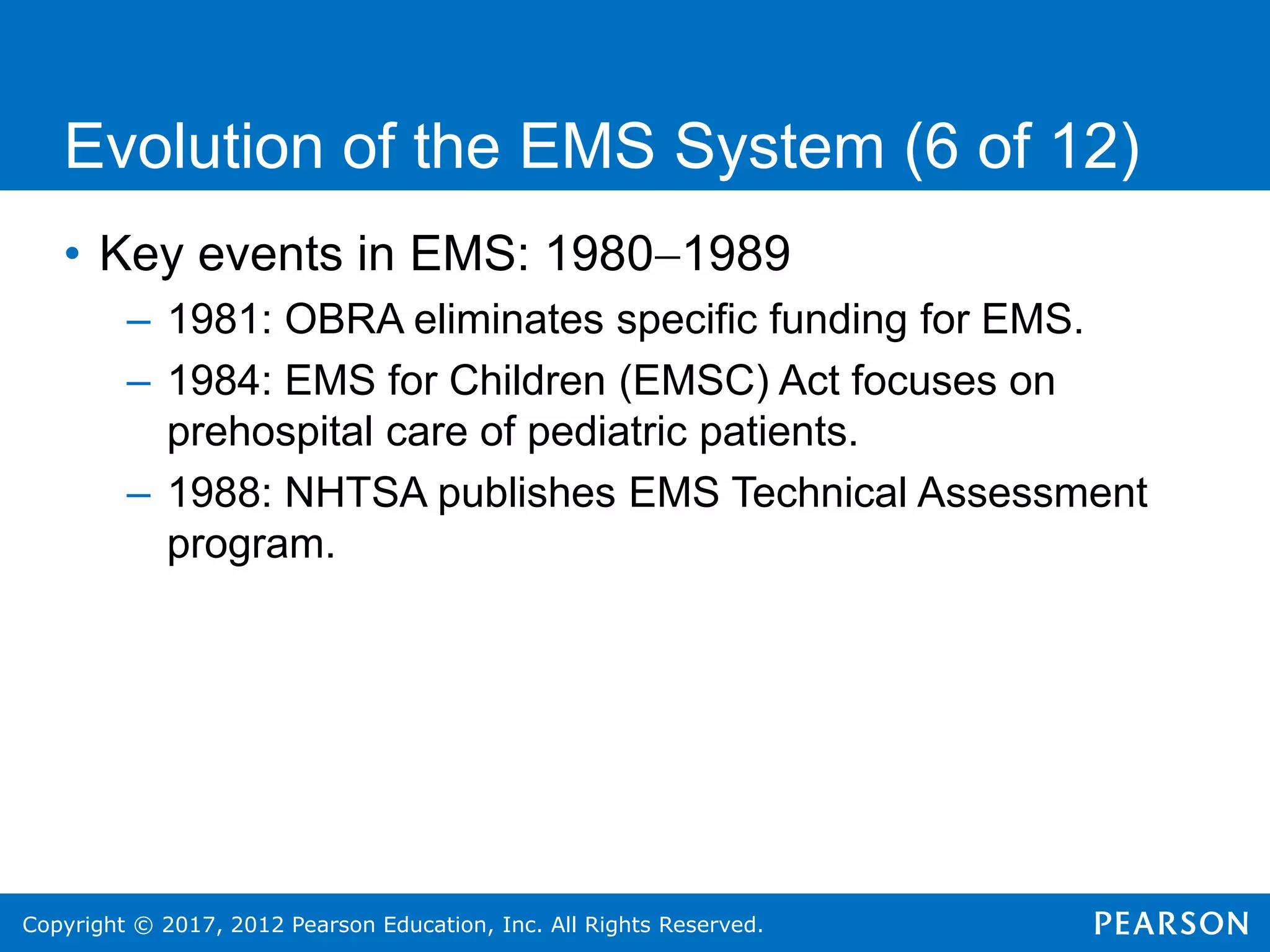 Copyright © 2017, 2012 Pearson Education, Inc. All Rights Reserved.
Evolution of the EMS System (6 of 12)
• Key events in EMS: 19801989
– 1981: OBRA eliminates specific funding for EMS.
– 1984: EMS for Children (EMSC) Act focuses on
prehospital care of pediatric patients.
– 1988: NHTSA publishes EMS Technical Assessment
program.
 